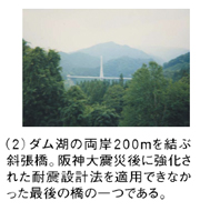 （2）ダム湖の両岸200mを結ぶ斜張橋。阪神大震災後に強化された耐震設計法を適用できなかった最後の橋の一つである。